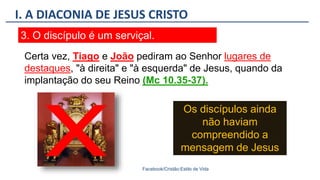 I. A DIACONIA DE JESUS CRISTO
Facebook/Cristão:Estilo de Vida
3. O discípulo é um serviçal.
Os discípulos ainda
não haviam
compreendido a
mensagem de Jesus
Certa vez, Tiago e João pediram ao Senhor lugares de
destaques, "à direita" e "à esquerda" de Jesus, quando da
implantação do seu Reino (Mc 10.35-37).
 