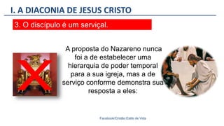 I. A DIACONIA DE JESUS CRISTO
Facebook/Cristão:Estilo de Vida
3. O discípulo é um serviçal.
A proposta do Nazareno nunca
foi a de estabelecer uma
hierarquia de poder temporal
para a sua igreja, mas a de
serviço conforme demonstra sua
resposta a eles:
 
