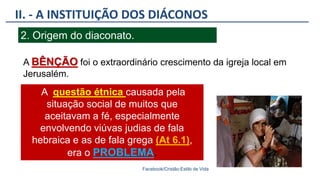 II. - A INSTITUIÇÃO DOS DIÁCONOS
Facebook/Cristão:Estilo de Vida
2. Origem do diaconato.
A questão étnica causada pela
situação social de muitos que
aceitavam a fé, especialmente
envolvendo viúvas judias de fala
hebraica e as de fala grega (At 6.1),
era o PROBLEMA.
A BÊNÇÃO foi o extraordinário crescimento da igreja local em
Jerusalém.
 