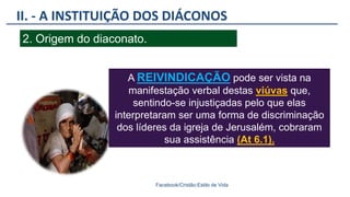 II. - A INSTITUIÇÃO DOS DIÁCONOS
Facebook/Cristão:Estilo de Vida
2. Origem do diaconato.
A REIVINDICAÇÃO pode ser vista na
manifestação verbal destas viúvas que,
sentindo-se injustiçadas pelo que elas
interpretaram ser uma forma de discriminação
dos líderes da igreja de Jerusalém, cobraram
sua assistência (At 6.1).
 