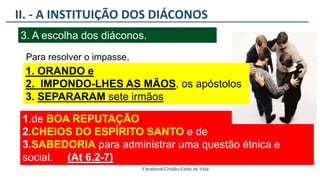 1.de BOA REPUTAÇÃO,
2.CHEIOS DO ESPÍRITO SANTO e de
3.SABEDORIA para administrar uma questão étnica e
social. (At 6.2-7)).
II. - A INSTITUIÇÃO DOS DIÁCONOS
Facebook/Cristão:Estilo de Vida
3. A escolha dos diáconos.
1. ORANDO e
2. IMPONDO-LHES AS MÃOS, os apóstolos
3. SEPARARAM sete irmãos
Para resolver o impasse,
 