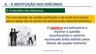 II. - A INSTITUIÇÃO DOS DIÁCONOS
Facebook/Cristão:Estilo de Vida
3. A escolha dos diáconos.
Foi uma decisão de caráter pacificador e de muito bom-senso
para a igreja não se perder em permanentes desentendimentos.
O objetivo era estimulá-la a
resolver a questão
reconhecendo o caminho
equivocado antes aderido pelos
líderes até aquele momento.’
 