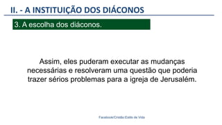 II. - A INSTITUIÇÃO DOS DIÁCONOS
Facebook/Cristão:Estilo de Vida
3. A escolha dos diáconos.
Assim, eles puderam executar as mudanças
necessárias e resolveram uma questão que poderia
trazer sérios problemas para a igreja de Jerusalém.
 