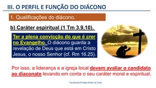 III. O PERFIL E FUNÇÃO DO DIÁCONO
Facebook/Cristão:Estilo de Vida
1. Qualificações do diácono.
Ter a plena convicção do que é crer
no Evangelho. O diácono guarda a
revelação de Deus que está em Cristo
Jesus, o nosso Senhor (cf. Rm 16.25).
Por isso, a liderança e a igreja local devem avaliar o candidato
ao diaconato levando em conta o seu caráter moral e espiritual.
b) Caráter espiritual (1 Tm 3.9,10).
 
