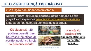 III. O PERFIL E FUNÇÃO DO DIÁCONO
Facebook/Cristão:Estilo de Vida
2. A função dos diáconos em Atos 6.
Quando foram instituídos diáconos, setes homens de fala
grega foram separados para assistir socialmente as viúvas:
tanto as de fala hebraica como as de fala grega.
Os diáconos não
podiam permitir que
houvesse injustiças de
caráter social na igreja
do primeiro século.
A função do
diaconato era
fundamentalmente
de caráter
social.
 