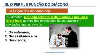 III. O PERFIL E FUNÇÃO DO DIÁCONO
Facebook/Cristão:Estilo de Vida
3. A função dos diáconos hoje.
1. Os enfermos,
2. Necessitados e os
3. Desviados,
Atualmente, a função primordial do diácono é auxiliar a
igreja local através das orientações do seu pastor em
atividades ligadas a visitar:
 