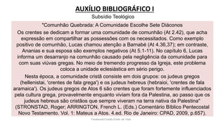AUXÍLIO BIBLIOGRÁFICO I
Facebook/Cristão:Estilo de Vida
"Comunhão Quebrada: A Comunidade Escolhe Sete Diáconos
Os crentes se dedicam a formar uma comunidade de comunhão (At 2.42), que acha
expressão em compartilhar as possessões com os necessitados. Como exemplo
positivo de comunhão, Lucas chamou atenção a Barnabé (At 4.36,37); em contraste,
Ananias e sua esposa são exemplos negativos (At 5.1-11). No capítulo 6, Lucas
informa um desarranjo na comunhão causado pela negligência da comunidade para
com suas viúvas gregas. No meio de tremendo progresso da Igreja, este problema
coloca a unidade eclesiástica em sério perigo.
Nesta época, a comunidade cristã consiste em dois grupos: os judeus gregos
(hellenistai, 'crentes de fala grega') e os judeus hebreus (hebraioi, 'crentes de fala
aramaica'). Os judeus gregos de Atos 6 são crentes que foram fortemente influenciados
pela cultura grega, provavelmente enquanto viviam fora da Palestina, ao passo que os
judeus hebreus são cristãos que sempre viveram na terra nativa da Palestina"
(STRONSTAD, Roger; ARRINGTON, French L. (Eds.) Comentário Bíblico Pentecostal
Novo Testamento. Vol. 1: Mateus a Atos. 4.ed. Rio de Janeiro: CPAD, 2009, p.657).
Subsídio Teológico
 