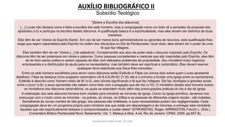 AUXÍLIO BIBLIOGRÁFICO II
Facebook/Cristão:Estilo de Vida
"[Sobre a Escolha dos diáconos]
[…] Lucas não declara como é feita a escolha dos sete homens, mas a congregação como um todo vê a sensatez da proposta dos
apóstolos (v.5) e participa na escolha destes diáconos. A qualificação básica é a espiritualidade, mas eles devem ser distintos de duas
maneiras.
Eles têm de ser 'cheios do Espírito Santo'. Em vez de ser meros bons administradores ou gerentes de recursos, esta qualificação lhes
exige que sejam capacitados pelo Espírito na ordem dos discípulos no Dia de Pentecostes. Quer dizer, eles devem ter o poder de uma
fé que faz milagres.
Eles também têm de ser 'cheios [...] de sabedoria'. Complementar aos atos de poder está o discurso inspirado pelo Espírito. Os
diáconos têm de ser poderosos em obras e palavras. Como pessoas competentes e maduras que são inspiradas pelo Espírito, elas têm
de ter bom senso prático e serem capazes de lidar com delicados problemas de propriedade. Seu ministério inclui negócios
empresariais e a distribuição de ajuda para os necessitados, mas também deve ser espiritual e carismático. Eles devem exercer
quaisquer dons espirituais que Deus lhes concedeu.
Entre os sete homens escolhidos para servir como diáconos estão Estêvão e Filipe (os únicos dois sobre quem Lucas apresenta
detalhes). Filipe se destaca como pregador carismático (At 8.4-8,26-40; 21.8); ele é o primeiro a fundar uma igreja entre os samaritanos.
Estêvão é descrito como 'homem cheio de fé' (v.5), sem dúvida significando a fé que faz milagres. Ele faz 'prodígios e grandes sinais
entre o povo' (v.8), e seus oponentes não sabem como lidar com a pregação que ele faz (v.10). O ministério destes dois homens ilustra
os ministérios dos diáconos carismáticos, os quais se estendem muito além das preocupações práticas do dia a dia da Igreja.
A ordenação dos sete diáconos fornece bom modelo para ministrar as minorias da Igreja. Como na Igreja primitiva, devemos nos
preocupar com o modo como as minorias - os pobres, as viúvas, os órfãos e as pessoas de diferentes origens raciais - são tratadas.
Semelhante às viúvas crentes de fala grega, tais pessoas são indefesas, e suas necessidades podem ser negligenciadas. Cada
congregação deve ter um programa próprio para ministrar aos que estão em desvantagem e às minorias, e entregar este ministério
àqueles que são espiritualmente dotados e compromissados a cuidar deles" (STRONSTAD, Roger; ARRINGTON, French L. (Eds.)
Comentário Bíblico Pentecostal Novo Testamento. Vol. 1: Mateus a Atos. 4.ed. Rio de Janeiro: CPAD, 2009, pp.657-8).
Subsídio Teológico
 
