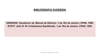 BIBLIOGRAFIA SUGERIDA
Facebook/Cristão:Estilo de Vida
ANDRADE, Claudionor de. Manual do Diácono. 1.ed. Rio de Janeiro: CPAD, 1999.
STOTT. John R. W. Cristianismo Equilibrado. 1.ed. Rio de Janeiro, CPAD, 1995.
 