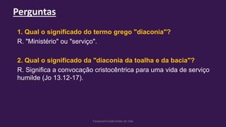 Perguntas
Facebook/Cristão:Estilo de Vida
1. Qual o significado do termo grego "diaconia"?
R. "Ministério" ou "serviço".
2. Qual o significado da "diaconia da toalha e da bacia"?
R. Significa a convocação cristocêntrica para uma vida de serviço
humilde (Jo 13.12-17).
 