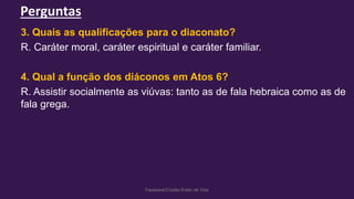 Perguntas
Facebook/Cristão:Estilo de Vida
3. Quais as qualificações para o diaconato?
R. Caráter moral, caráter espiritual e caráter familiar.
4. Qual a função dos diáconos em Atos 6?
R. Assistir socialmente as viúvas: tanto as de fala hebraica como as de
fala grega.
 