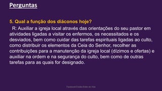 Perguntas
Facebook/Cristão:Estilo de Vida
5. Qual a função dos diáconos hoje?
R: Auxiliar a igreja local através das orientações do seu pastor em
atividades ligadas a visitar os enfermos, os necessitados e os
desviados, bem como cuidar das tarefas espirituais ligadas ao culto,
como distribuir os elementos da Ceia do Senhor, recolher as
contribuições para a manutenção da igreja local (dízimos e ofertas) e
auxiliar na ordem e na segurança do culto, bem como de outras
tarefas para as quais for designado.
 