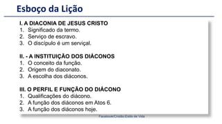 Esboço da Lição
Facebook/Cristão:Estilo de Vida
I. A DIACONIA DE JESUS CRISTO
1. Significado da termo.
2. Serviço de escravo.
3. O discípulo é um serviçal.
II. - A INSTITUIÇÃO DOS DIÁCONOS
1. O conceito da função.
2. Origem do diaconato.
3. A escolha dos diáconos.
III. O PERFIL E FUNÇÃO DO DIÁCONO
1. Qualificações do diácono.
2. A função dos diáconos em Atos 6.
3. A função dos diáconos hoje.
 