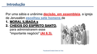 Introdução
Facebook/Cristão:Estilo de Vida
Por uma sábia e unânime decisão, em assembleia, a igreja
de Jerusalém escolheu sete homens de
,
para administrarem esse
"importante negócio" (At 6.3).
 