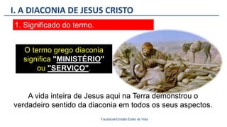 I. A DIACONIA DE JESUS CRISTO
Facebook/Cristão:Estilo de Vida
1. Significado do termo.
O termo grego diaconia
significa "MINISTÉRIO"
ou "SERVIÇO".
A vida inteira de Jesus aqui na Terra demonstrou o
verdadeiro sentido da diaconia em todos os seus aspectos.
 