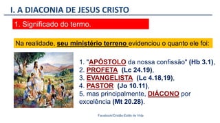 I. A DIACONIA DE JESUS CRISTO
Facebook/Cristão:Estilo de Vida
1. Significado do termo.
1. "APÓSTOLO da nossa confissão" (Hb 3.1),
2. PROFETA (Lc 24.19),
3. EVANGELISTA (Lc 4.18,19),
4. PASTOR (Jo 10.11),
5. mas principalmente, DIÁCONO por
excelência (Mt 20.28).
Na realidade, seu ministério terreno evidenciou o quanto ele foi:
 