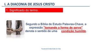 I. A DIACONIA DE JESUS CRISTO
Facebook/Cristão:Estilo de Vida
1. Significado do termo.
Segundo a Bíblia de Estudo Palavras-Chave, a
expressão "tomando a forma de servo"
denota o sentido de uma condição humilde.
 