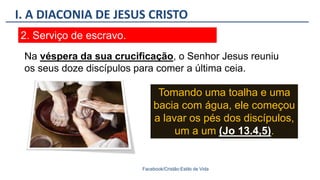 I. A DIACONIA DE JESUS CRISTO
Facebook/Cristão:Estilo de Vida
2. Serviço de escravo.
Tomando uma toalha e uma
bacia com água, ele começou
a lavar os pés dos discípulos,
um a um (Jo 13.4,5).
Na véspera da sua crucificação, o Senhor Jesus reuniu
os seus doze discípulos para comer a última ceia.
 