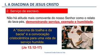 I. A DIACONIA DE JESUS CRISTO
Facebook/Cristão:Estilo de Vida
2. Serviço de escravo.
A "diaconia da toalha e da
bacia" é a convocação
cristocêntrica para uma vida de
serviço humilde.
Não há atitude mais comovente do nosso Senhor como o relato
do lava-pés, demonstrando serviço, exemplo e humildade.
(Jo 13.12-17)
 
