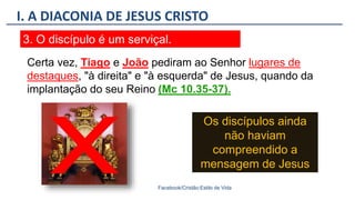 I. A DIACONIA DE JESUS CRISTO
Facebook/Cristão:Estilo de Vida
3. O discípulo é um serviçal.
Os discípulos ainda
não haviam
compreendido a
mensagem de Jesus
Certa vez, Tiago e João pediram ao Senhor lugares de
destaques, "à direita" e "à esquerda" de Jesus, quando da
implantação do seu Reino (Mc 10.35-37).
 