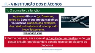 II. - A INSTITUIÇÃO DOS DIÁCONOS
Facebook/Cristão:Estilo de Vida
1. O conceito da função.
A palavra diácono (gr. Diakonos,
refere-se àquele que presta trabalhos
voluntários aludindo aos exemplos
dos criados domésticos dos tempos do
Novo Testamento.
Dicionário Vine
O termo destaca, em especial, a função de um mestre ou de um
pastor cristão, entrelaçando o sentido técnico do diácono ou
diaconisa.
 