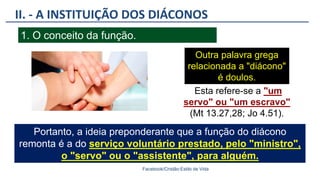 II. - A INSTITUIÇÃO DOS DIÁCONOS
Facebook/Cristão:Estilo de Vida
1. O conceito da função.
Outra palavra grega
relacionada a "diácono"
é doulos.
Esta refere-se a "um
servo" ou "um escravo"
(Mt 13.27,28; Jo 4.51).
Portanto, a ideia preponderante que a função do diácono
remonta é a do serviço voluntário prestado, pelo "ministro",
o "servo" ou o "assistente", para alguém.
 