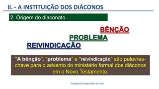 II. - A INSTITUIÇÃO DOS DIÁCONOS
Facebook/Cristão:Estilo de Vida
2. Origem do diaconato.
"A bênção", "problema" e "reivindicação" são palavras-
chave para o advento do ministério formal dos diáconos
em o Novo Testamento.
 