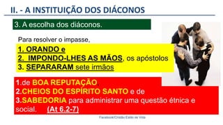 1.de BOA REPUTAÇÃO,
2.CHEIOS DO ESPÍRITO SANTO e de
3.SABEDORIA para administrar uma questão étnica e
social. (At 6.2-7)).
II. - A INSTITUIÇÃO DOS DIÁCONOS
Facebook/Cristão:Estilo de Vida
3. A escolha dos diáconos.
1. ORANDO e
2. IMPONDO-LHES AS MÃOS, os apóstolos
3. SEPARARAM sete irmãos
Para resolver o impasse,
 