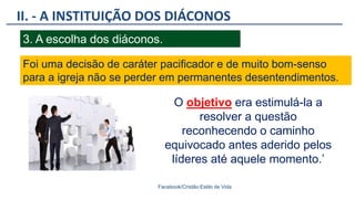 II. - A INSTITUIÇÃO DOS DIÁCONOS
Facebook/Cristão:Estilo de Vida
3. A escolha dos diáconos.
Foi uma decisão de caráter pacificador e de muito bom-senso
para a igreja não se perder em permanentes desentendimentos.
O objetivo era estimulá-la a
resolver a questão
reconhecendo o caminho
equivocado antes aderido pelos
líderes até aquele momento.’
 