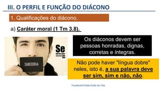III. O PERFIL E FUNÇÃO DO DIÁCONO
Facebook/Cristão:Estilo de Vida
1. Qualificações do diácono.
Os diáconos devem ser
pessoas honradas, dignas,
corretas e íntegras.
a) Caráter moral (1 Tm 3.8).
Não pode haver "língua dobre"
neles, isto é, a sua palavra deve
ser sim, sim e não, não.
 