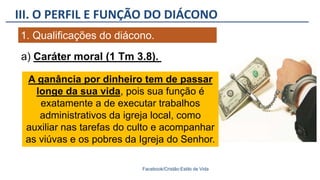 III. O PERFIL E FUNÇÃO DO DIÁCONO
Facebook/Cristão:Estilo de Vida
1. Qualificações do diácono.
A ganância por dinheiro tem de passar
longe da sua vida, pois sua função é
exatamente a de executar trabalhos
administrativos da igreja local, como
auxiliar nas tarefas do culto e acompanhar
as viúvas e os pobres da Igreja do Senhor.
a) Caráter moral (1 Tm 3.8).
 