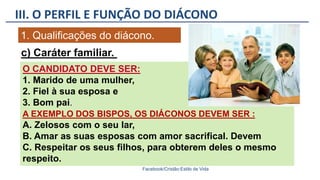 III. O PERFIL E FUNÇÃO DO DIÁCONO
Facebook/Cristão:Estilo de Vida
1. Qualificações do diácono.
O CANDIDATO DEVE SER:
1. Marido de uma mulher,
2. Fiel à sua esposa e
3. Bom pai.
A EXEMPLO DOS BISPOS, OS DIÁCONOS DEVEM SER :
A. Zelosos com o seu lar,
B. Amar as suas esposas com amor sacrifical. Devem
C. Respeitar os seus filhos, para obterem deles o mesmo
respeito.
c) Caráter familiar.
 