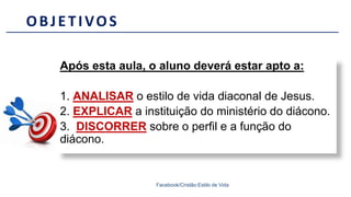 Após esta aula, o aluno deverá estar apto a:
1. ANALISAR o estilo de vida diaconal de Jesus.
2. EXPLICAR a instituição do ministério do diácono.
3. DISCORRER sobre o perfil e a função do
diácono.
OBJETIVOS
Facebook/Cristão:Estilo de Vida
 
