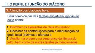 III. O PERFIL E FUNÇÃO DO DIÁCONO
Facebook/Cristão:Estilo de Vida
3. A função dos diáconos hoje.
Bem como cuidar das tarefas espirituais ligadas ao
culto,como:
1. Distribuir os elementos da Ceia do Senhor,
2. Recolher as contribuições para a manutenção da
igreja local (dízimos e ofertas) e
3. Auxiliar na ordem e na segurança da liturgia do
culto, bem como de outras tarefas já mencionadas.
 