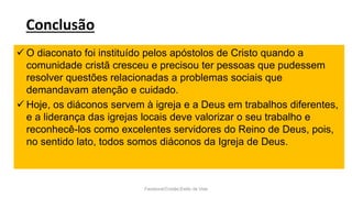 Conclusão
Facebook/Cristão:Estilo de Vida
 O diaconato foi instituído pelos apóstolos de Cristo quando a
comunidade cristã cresceu e precisou ter pessoas que pudessem
resolver questões relacionadas a problemas sociais que
demandavam atenção e cuidado.
 Hoje, os diáconos servem à igreja e a Deus em trabalhos diferentes,
e a liderança das igrejas locais deve valorizar o seu trabalho e
reconhecê-los como excelentes servidores do Reino de Deus, pois,
no sentido lato, todos somos diáconos da Igreja de Deus.
 