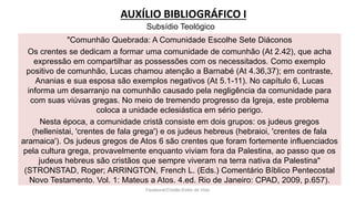 AUXÍLIO BIBLIOGRÁFICO I
Facebook/Cristão:Estilo de Vida
"Comunhão Quebrada: A Comunidade Escolhe Sete Diáconos
Os crentes se dedicam a formar uma comunidade de comunhão (At 2.42), que acha
expressão em compartilhar as possessões com os necessitados. Como exemplo
positivo de comunhão, Lucas chamou atenção a Barnabé (At 4.36,37); em contraste,
Ananias e sua esposa são exemplos negativos (At 5.1-11). No capítulo 6, Lucas
informa um desarranjo na comunhão causado pela negligência da comunidade para
com suas viúvas gregas. No meio de tremendo progresso da Igreja, este problema
coloca a unidade eclesiástica em sério perigo.
Nesta época, a comunidade cristã consiste em dois grupos: os judeus gregos
(hellenistai, 'crentes de fala grega') e os judeus hebreus (hebraioi, 'crentes de fala
aramaica'). Os judeus gregos de Atos 6 são crentes que foram fortemente influenciados
pela cultura grega, provavelmente enquanto viviam fora da Palestina, ao passo que os
judeus hebreus são cristãos que sempre viveram na terra nativa da Palestina"
(STRONSTAD, Roger; ARRINGTON, French L. (Eds.) Comentário Bíblico Pentecostal
Novo Testamento. Vol. 1: Mateus a Atos. 4.ed. Rio de Janeiro: CPAD, 2009, p.657).
Subsídio Teológico
 