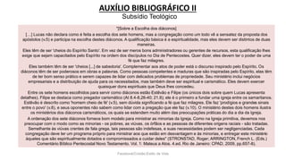 AUXÍLIO BIBLIOGRÁFICO II
Facebook/Cristão:Estilo de Vida
"[Sobre a Escolha dos diáconos]
[…] Lucas não declara como é feita a escolha dos sete homens, mas a congregação como um todo vê a sensatez da proposta dos
apóstolos (v.5) e participa na escolha destes diáconos. A qualificação básica é a espiritualidade, mas eles devem ser distintos de duas
maneiras.
Eles têm de ser 'cheios do Espírito Santo'. Em vez de ser meros bons administradores ou gerentes de recursos, esta qualificação lhes
exige que sejam capacitados pelo Espírito na ordem dos discípulos no Dia de Pentecostes. Quer dizer, eles devem ter o poder de uma
fé que faz milagres.
Eles também têm de ser 'cheios [...] de sabedoria'. Complementar aos atos de poder está o discurso inspirado pelo Espírito. Os
diáconos têm de ser poderosos em obras e palavras. Como pessoas competentes e maduras que são inspiradas pelo Espírito, elas têm
de ter bom senso prático e serem capazes de lidar com delicados problemas de propriedade. Seu ministério inclui negócios
empresariais e a distribuição de ajuda para os necessitados, mas também deve ser espiritual e carismático. Eles devem exercer
quaisquer dons espirituais que Deus lhes concedeu.
Entre os sete homens escolhidos para servir como diáconos estão Estêvão e Filipe (os únicos dois sobre quem Lucas apresenta
detalhes). Filipe se destaca como pregador carismático (At 8.4-8,26-40; 21.8); ele é o primeiro a fundar uma igreja entre os samaritanos.
Estêvão é descrito como 'homem cheio de fé' (v.5), sem dúvida significando a fé que faz milagres. Ele faz 'prodígios e grandes sinais
entre o povo' (v.8), e seus oponentes não sabem como lidar com a pregação que ele faz (v.10). O ministério destes dois homens ilustra
os ministérios dos diáconos carismáticos, os quais se estendem muito além das preocupações práticas do dia a dia da Igreja.
A ordenação dos sete diáconos fornece bom modelo para ministrar as minorias da Igreja. Como na Igreja primitiva, devemos nos
preocupar com o modo como as minorias - os pobres, as viúvas, os órfãos e as pessoas de diferentes origens raciais - são tratadas.
Semelhante às viúvas crentes de fala grega, tais pessoas são indefesas, e suas necessidades podem ser negligenciadas. Cada
congregação deve ter um programa próprio para ministrar aos que estão em desvantagem e às minorias, e entregar este ministério
àqueles que são espiritualmente dotados e compromissados a cuidar deles" (STRONSTAD, Roger; ARRINGTON, French L. (Eds.)
Comentário Bíblico Pentecostal Novo Testamento. Vol. 1: Mateus a Atos. 4.ed. Rio de Janeiro: CPAD, 2009, pp.657-8).
Subsídio Teológico
 