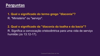 Perguntas
Facebook/Cristão:Estilo de Vida
1. Qual o significado do termo grego "diaconia"?
R. "Ministério" ou "serviço".
2. Qual o significado da "diaconia da toalha e da bacia"?
R. Significa a convocação cristocêntrica para uma vida de serviço
humilde (Jo 13.12-17).
 