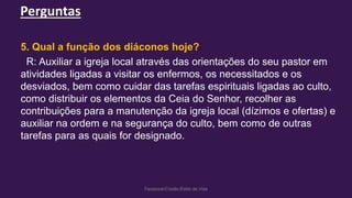 Perguntas
Facebook/Cristão:Estilo de Vida
5. Qual a função dos diáconos hoje?
R: Auxiliar a igreja local através das orientações do seu pastor em
atividades ligadas a visitar os enfermos, os necessitados e os
desviados, bem como cuidar das tarefas espirituais ligadas ao culto,
como distribuir os elementos da Ceia do Senhor, recolher as
contribuições para a manutenção da igreja local (dízimos e ofertas) e
auxiliar na ordem e na segurança do culto, bem como de outras
tarefas para as quais for designado.
 
