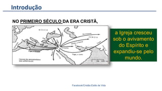 Introdução
Facebook/Cristão:Estilo de Vida
NO PRIMEIRO SÉCULO DA ERA CRISTÃ,
a Igreja cresceu
sob o avivamento
do Espírito e
expandiu-se pelo
mundo.
 