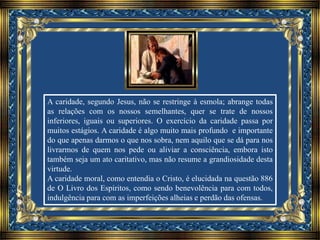 A caridade, segundo Jesus, não se restringe à esmola; abrange todas
as relações com os nossos semelhantes, quer se trate de nossos
inferiores, iguais ou superiores. O exercício da caridade passa por
muitos estágios. A caridade é algo muito mais profundo e importante
do que apenas darmos o que nos sobra, nem aquilo que se dá para nos
livrarmos de quem nos pede ou aliviar a consciência, embora isto
também seja um ato caritativo, mas não resume a grandiosidade desta
virtude.
A caridade moral, como entendia o Cristo, é elucidada na questão 886
de O Livro dos Espíritos, como sendo benevolência para com todos,
indulgência para com as imperfeições alheias e perdão das ofensas.
 
