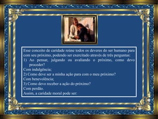 Esse conceito de caridade reúne todos os deveres do ser humano para
com seu próximo, podendo ser exercitado através de três perguntas:
1) Ao pensar, julgando ou avaliando o próximo, como devo
proceder?
Com indulgência;
2) Como deve ser a minha ação para com o meu próximo?
Com benevolência;
3) Como devo receber a ação do próximo?
Com perdão.
Assim, a caridade moral pode ser:
 
