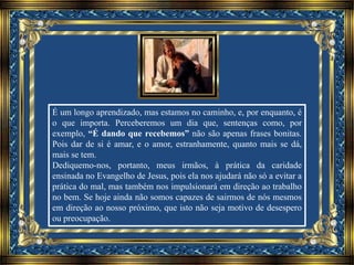 É um longo aprendizado, mas estamos no caminho, e, por enquanto, é
o que importa. Perceberemos um dia que, sentenças como, por
exemplo, “É dando que recebemos” não são apenas frases bonitas.
Pois dar de si é amar, e o amor, estranhamente, quanto mais se dá,
mais se tem.
Dediquemo-nos, portanto, meus irmãos, à prática da caridade
ensinada no Evangelho de Jesus, pois ela nos ajudará não só a evitar a
prática do mal, mas também nos impulsionará em direção ao trabalho
no bem. Se hoje ainda não somos capazes de sairmos de nós mesmos
em direção ao nosso próximo, que isto não seja motivo de desespero
ou preocupação.
 