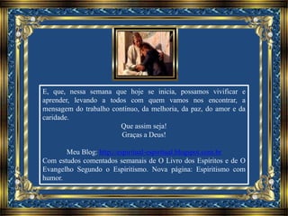 E, que, nessa semana que hoje se inicia, possamos vivificar e
aprender, levando a todos com quem vamos nos encontrar, a
mensagem do trabalho contínuo, da melhoria, da paz, do amor e da
caridade.
Que assim seja!
Graças a Deus!
Meu Blog: http://espiritual-espiritual.blogspot.com.br
Com estudos comentados semanais de O Livro dos Espíritos e de O
Evangelho Segundo o Espiritismo. Nova página: Espiritismo com
humor.
 