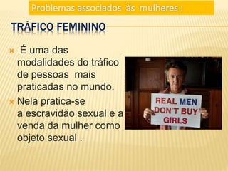 TRÁFICO FEMININO
É uma das
modalidades do tráfico
de pessoas mais
praticadas no mundo.
Nela pratica-se
a escravidão sexual e a
venda da mulher como
objeto sexual .