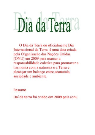 O Dia da Terra ou oficialmente Dia
Internacional da Terra é uma data criada
pela Organização das Nações Unidas
(ONU) em 2009 para marcar a
responsabilidade coletiva para promover a
harmonia com a natureza e a Terra e
alcançar um balanço entre economia,
sociedade e ambiente.
Resumo
Daí da terra foi criado em 2009 pela (onu
 