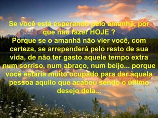 Se você está esperando pelo amanhã, por que não fazer HOJE ? Porque se o amanhã não vier você, com certeza, se arrependerá pelo resto de sua vida, de não ter gasto aquele tempo extra num sorriso, num abraço, num beijo... porque você estaria muito ocupado para dar àquela pessoa aquilo que acabou sendo o último desejo dela... 