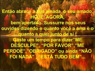 Então abrace a sua amada, o seu amado, HOJE, AGORA, bem apertado. Sussurre nos seus ouvidos dizendo o quanto você a ama e o quanto a quer junto de si ! Gaste um tempo para dizer”ME DESCULPE”, “POR FAVOR”,”ME PERDOE”,”OBRIGADO” ou ainda “NÃO FOI NADA” , “ESTÁ TUDO BEM”... 