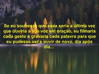 Se eu soubesse que essa seria a última vez que ouviria a sua voz em oração, eu filmaria cada gesto e gravaria cada palavra para que eu pudesse ver e ouvir de novo, dia após dia...   