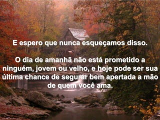E espero que nunca esqueçamos disso.O dia de amanhã não está prometido a ninguém, jovem ou velho, e hoje pode ser sua última chance de segurar bem apertada a mão de quem você ama.